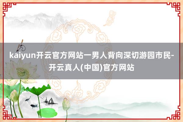 kaiyun开云官方网站一男人背向深切游园市民-开云真人(中国)官方网站
