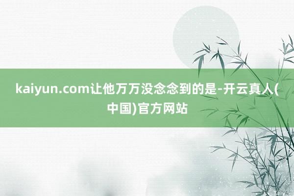 kaiyun.com让他万万没念念到的是-开云真人(中国)官方网站