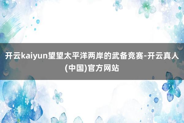 开云kaiyun望望太平洋两岸的武备竞赛-开云真人(中国)官方网站