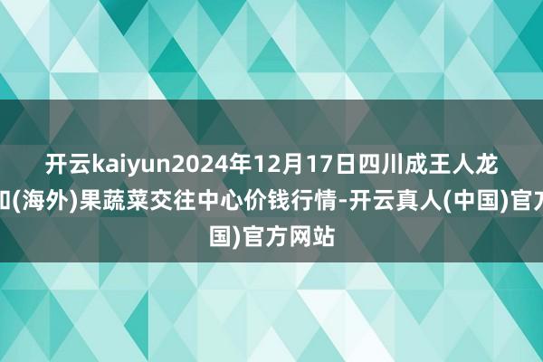 开云kaiyun2024年12月17日四川成王人龙泉聚和(海外)果蔬菜交往中心价钱行情-开云真人(中国)官方网站