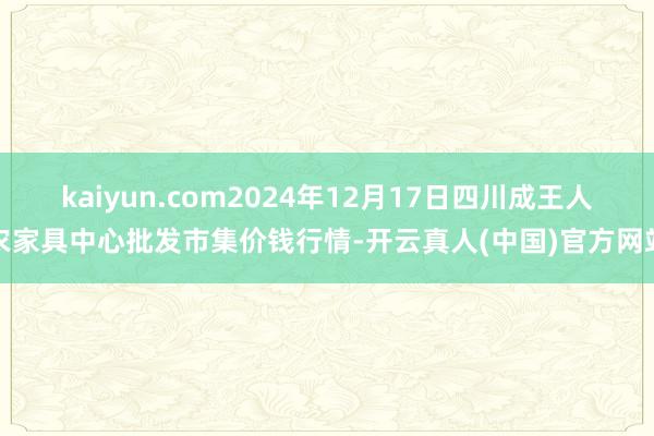 kaiyun.com2024年12月17日四川成王人农家具中心批发市集价钱行情-开云真人(中国)官方网站