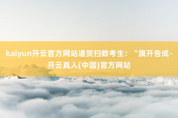 kaiyun开云官方网站道贺扫数考生：“旗开告成-开云真人(中国)官方网站