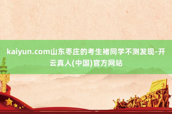 kaiyun.com山东枣庄的考生褚同学不测发现-开云真人(中国)官方网站
