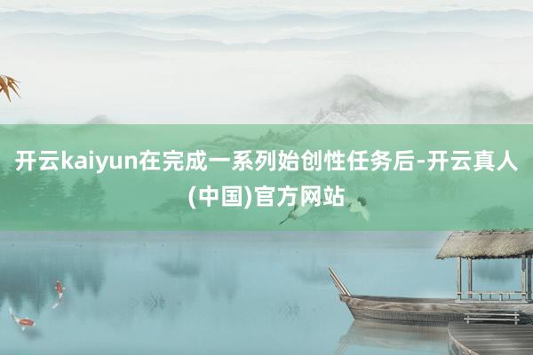 开云kaiyun在完成一系列始创性任务后-开云真人(中国)官方网站