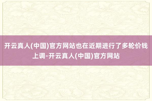 开云真人(中国)官方网站也在近期进行了多轮价钱上调-开云真人(中国)官方网站