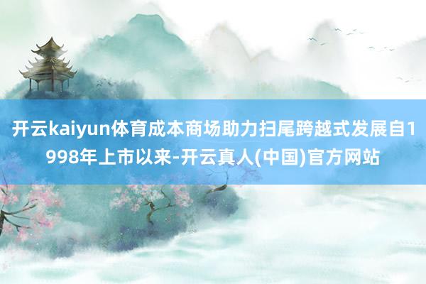 开云kaiyun体育成本商场助力扫尾跨越式发展自1998年上市以来-开云真人(中国)官方网站