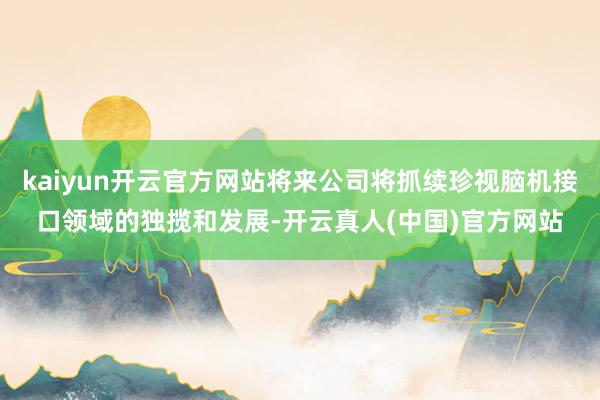 kaiyun开云官方网站将来公司将抓续珍视脑机接口领域的独揽和发展-开云真人(中国)官方网站