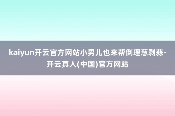 kaiyun开云官方网站小男儿也来帮倒理葱剥蒜-开云真人(中国)官方网站