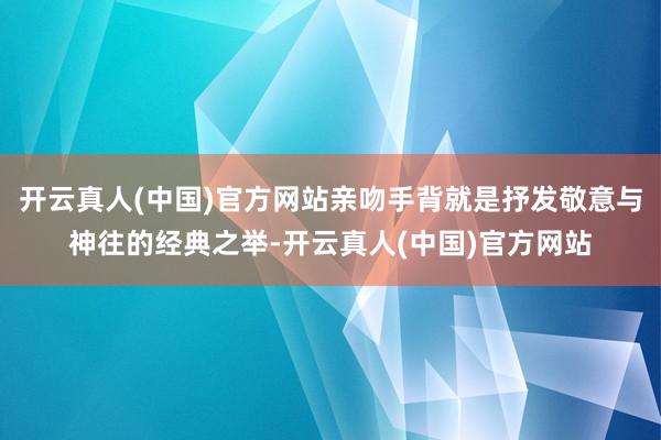 开云真人(中国)官方网站亲吻手背就是抒发敬意与神往的经典之举-开云真人(中国)官方网站