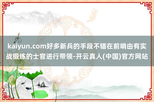kaiyun.com好多新兵的手段不错在前哨由有实战锻练的士官进行带领-开云真人(中国)官方网站