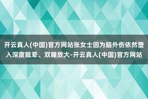 开云真人(中国)官方网站张女士因为脑外伤依然堕入深度眩晕、双瞳放大-开云真人(中国)官方网站