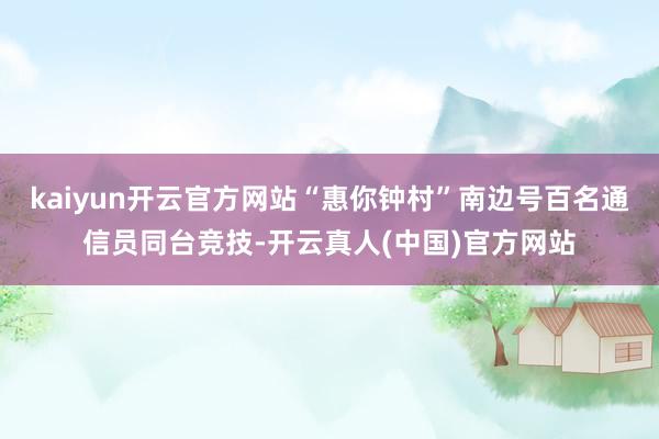 kaiyun开云官方网站“惠你钟村”南边号百名通信员同台竞技-开云真人(中国)官方网站
