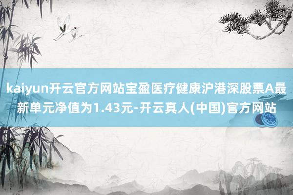 kaiyun开云官方网站宝盈医疗健康沪港深股票A最新单元净值为1.43元-开云真人(中国)官方网站