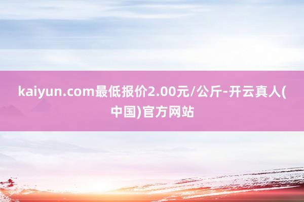 kaiyun.com最低报价2.00元/公斤-开云真人(中国)官方网站