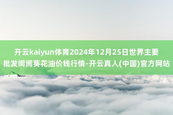 开云kaiyun体育2024年12月25日世界主要批发阛阓葵花油价钱行情-开云真人(中国)官方网站