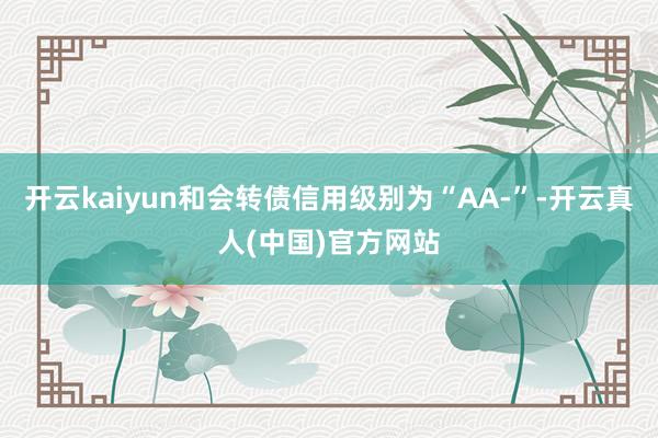 开云kaiyun和会转债信用级别为“AA-”-开云真人(中国)官方网站