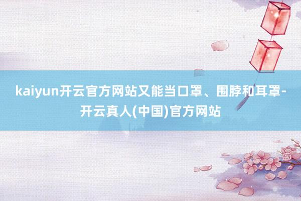 kaiyun开云官方网站又能当口罩、围脖和耳罩-开云真人(中国)官方网站