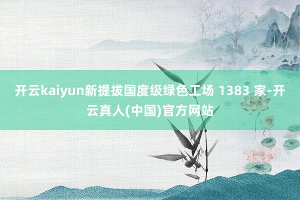 开云kaiyun新提拔国度级绿色工场 1383 家-开云真人(中国)官方网站