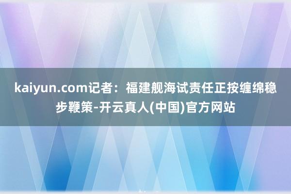 kaiyun.com记者：福建舰海试责任正按缠绵稳步鞭策-开云真人(中国)官方网站