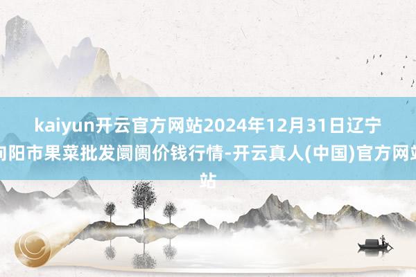 kaiyun开云官方网站2024年12月31日辽宁向阳市果菜批发阛阓价钱行情-开云真人(中国)官方网站