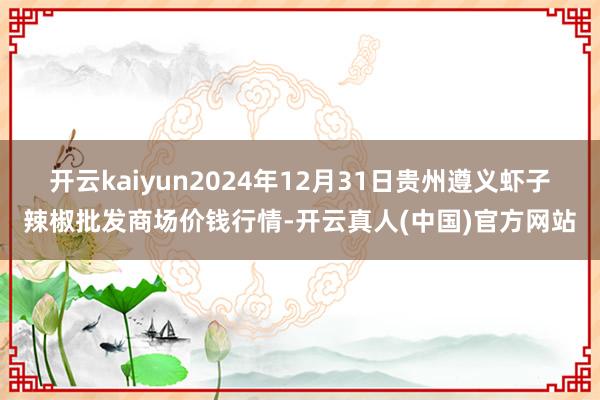 开云kaiyun2024年12月31日贵州遵义虾子辣椒批发商场价钱行情-开云真人(中国)官方网站