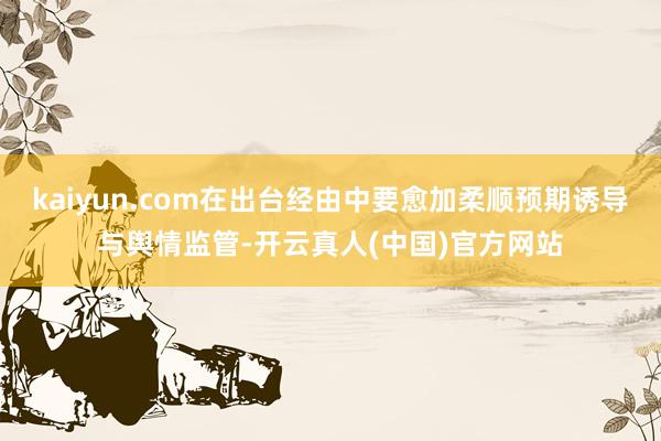 kaiyun.com在出台经由中要愈加柔顺预期诱导与舆情监管-开云真人(中国)官方网站
