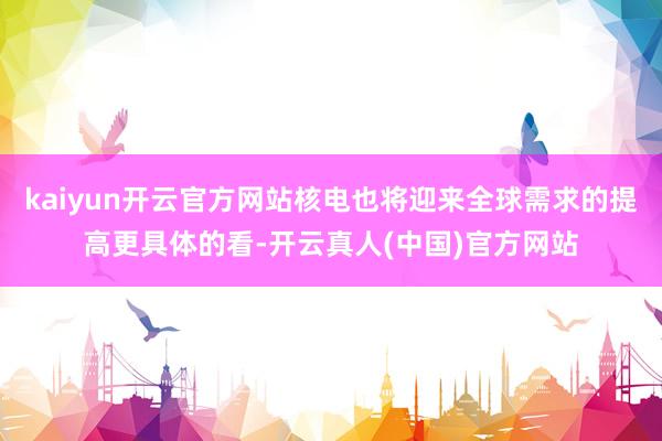 kaiyun开云官方网站核电也将迎来全球需求的提高更具体的看-开云真人(中国)官方网站