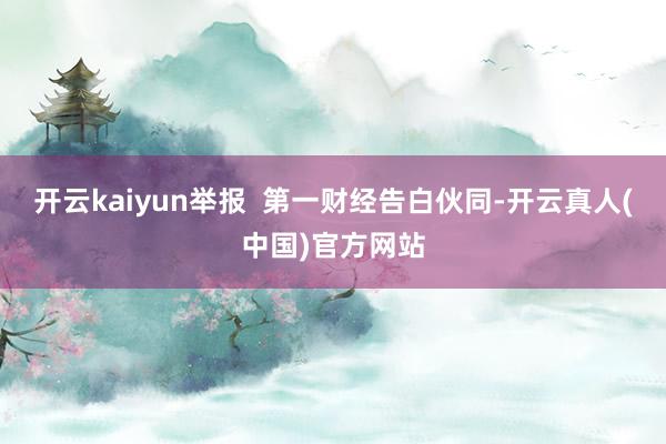 开云kaiyun举报  第一财经告白伙同-开云真人(中国)官方网站
