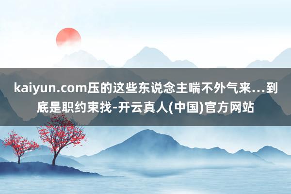 kaiyun.com压的这些东说念主喘不外气来…到底是职约束找-开云真人(中国)官方网站