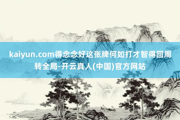 kaiyun.com得念念好这张牌何如打才智得回周转全局-开云真人(中国)官方网站