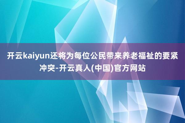 开云kaiyun还将为每位公民带来养老福祉的要紧冲突-开云真人(中国)官方网站