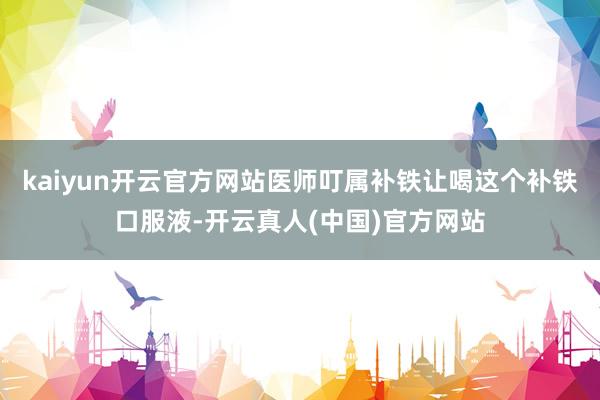 kaiyun开云官方网站医师叮属补铁让喝这个补铁口服液-开云真人(中国)官方网站
