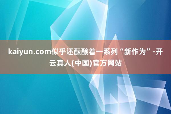 kaiyun.com似乎还酝酿着一系列“新作为”-开云真人(中国)官方网站