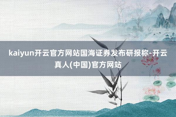 kaiyun开云官方网站　　国海证券发布研报称-开云真人(中国)官方网站