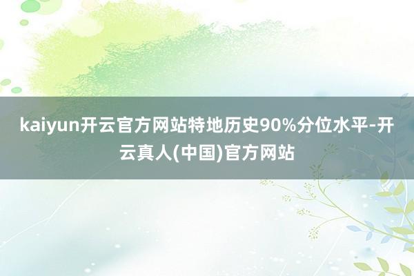 kaiyun开云官方网站特地历史90%分位水平-开云真人(中国)官方网站