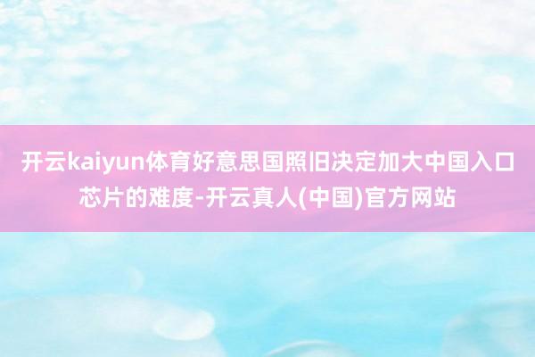 开云kaiyun体育好意思国照旧决定加大中国入口芯片的难度-开云真人(中国)官方网站