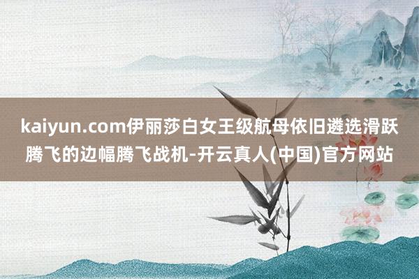 kaiyun.com伊丽莎白女王级航母依旧遴选滑跃腾飞的边幅腾飞战机-开云真人(中国)官方网站