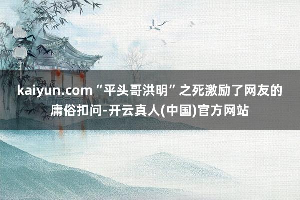 kaiyun.com“平头哥洪明”之死激励了网友的庸俗扣问-开云真人(中国)官方网站