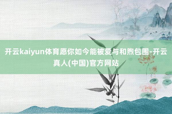 开云kaiyun体育愿你如今能被爱与和煦包围-开云真人(中国)官方网站