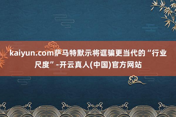 kaiyun.com萨马特默示将诓骗更当代的“行业尺度”-开云真人(中国)官方网站