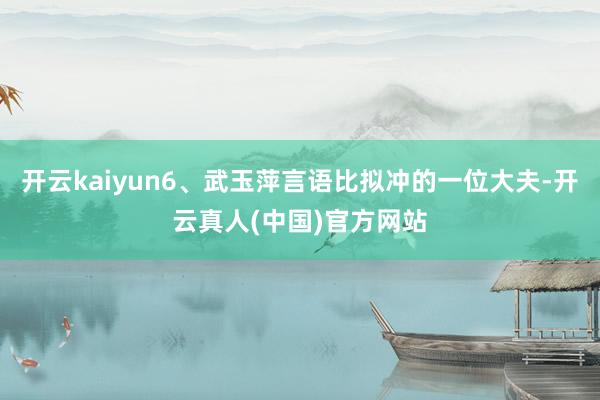 开云kaiyun6、武玉萍言语比拟冲的一位大夫-开云真人(中国)官方网站
