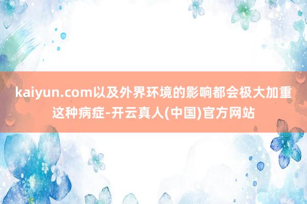 kaiyun.com以及外界环境的影响都会极大加重这种病症-开云真人(中国)官方网站