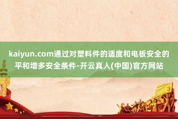 kaiyun.com通过对塑料件的适度和电板安全的平和增多安全条件-开云真人(中国)官方网站