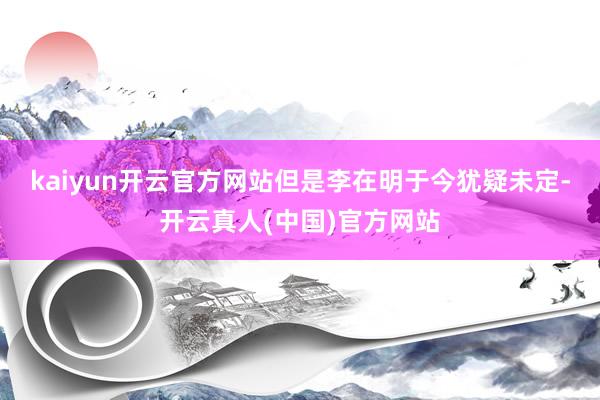kaiyun开云官方网站但是李在明于今犹疑未定-开云真人(中国)官方网站