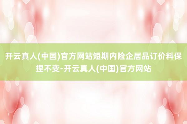 开云真人(中国)官方网站短期内险企居品订价料保捏不变-开云真人(中国)官方网站