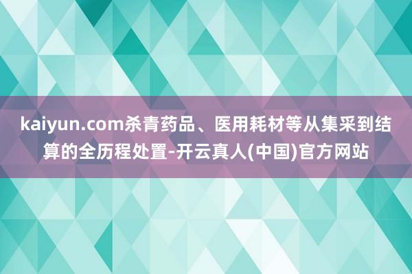 kaiyun.com杀青药品、医用耗材等从集采到结算的全历程处置-开云真人(中国)官方网站