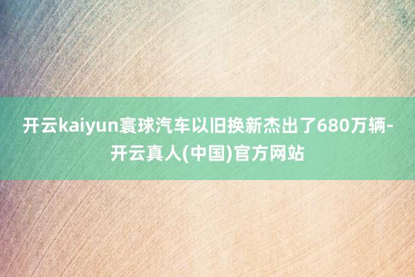 开云kaiyun寰球汽车以旧换新杰出了680万辆-开云真人(中国)官方网站