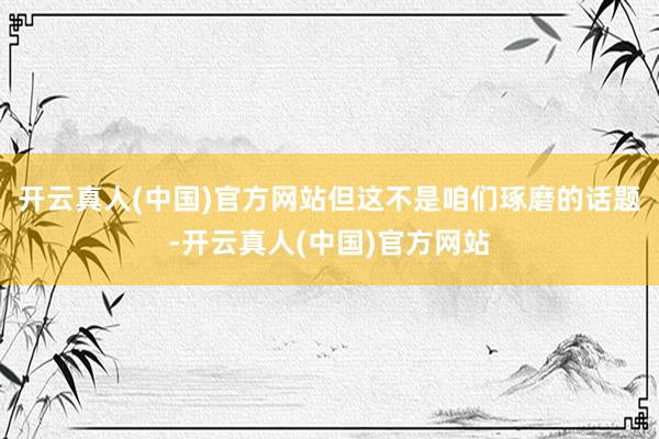 开云真人(中国)官方网站但这不是咱们琢磨的话题-开云真人(中国)官方网站