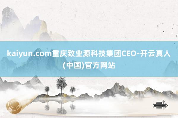 kaiyun.com重庆致业源科技集团CEO-开云真人(中国)官方网站