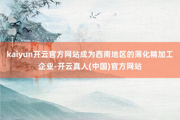 kaiyun开云官方网站成为西南地区的薄化精加工企业-开云真人(中国)官方网站